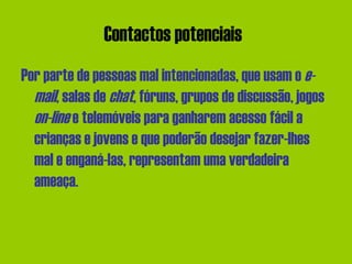 Contactos potenciais   Por parte de pessoas mal intencionadas, que usam o  e-mail , salas de  chat , fóruns, grupos de discussão, jogos  on-line  e telemóveis para ganharem acesso fácil a crianças e jovens e que poderão desejar fazer-lhes mal e enganá-las, representam uma verdadeira ameaça.  