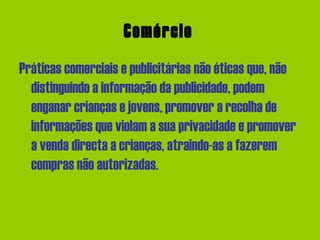 Comércio   Práticas comerciais e publicitárias não éticas que, não distinguindo a informação da publicidade, podem enganar crianças e jovens, promover a recolha de informações que violam a sua privacidade e promover a venda directa a crianças, atraindo-as a fazerem compras não autorizadas.  