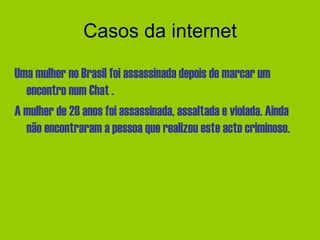 Casos da internet Uma mulher no Brasil foi assassinada depois de marcar um encontro num Chat . A mulher de 28 anos foi assassinada, assaltada e violada. Ainda não encontraram a pessoa que realizou este acto criminoso. 