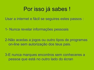 Por isso já sabes ! Usar a internet e fácil se seguires estes passos : 1- Nunca revelar informações pessoais 2-Não acedas a jogos ou outro tipos de programas on-line sem autorização dos teus pais. 3-E nunca marques encontros sem conheceres a pessoa que está no outro lado do écran  