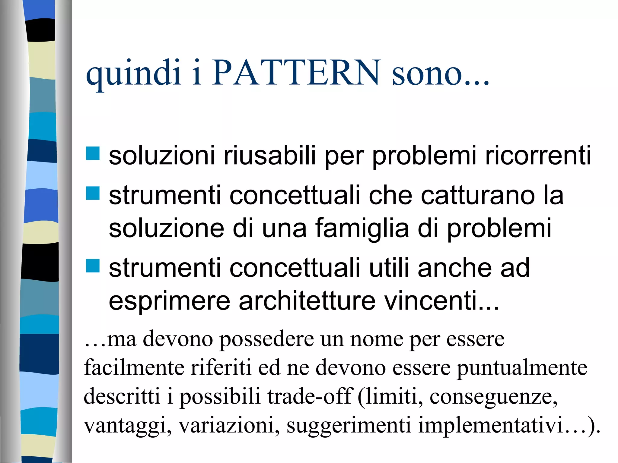 quindi i PATTERN sono... soluzioni riusabili per problemi ricorrenti strumenti concettuali che catturano la soluzione di una famiglia di problemi strumenti concettuali utili anche ad esprimere architetture vincenti... … ma devono possedere un nome per essere facilmente riferiti ed ne devono essere puntualmente descritti i possibili trade-off (limiti, conseguenze, vantaggi, variazioni, suggerimenti implementativi…). 