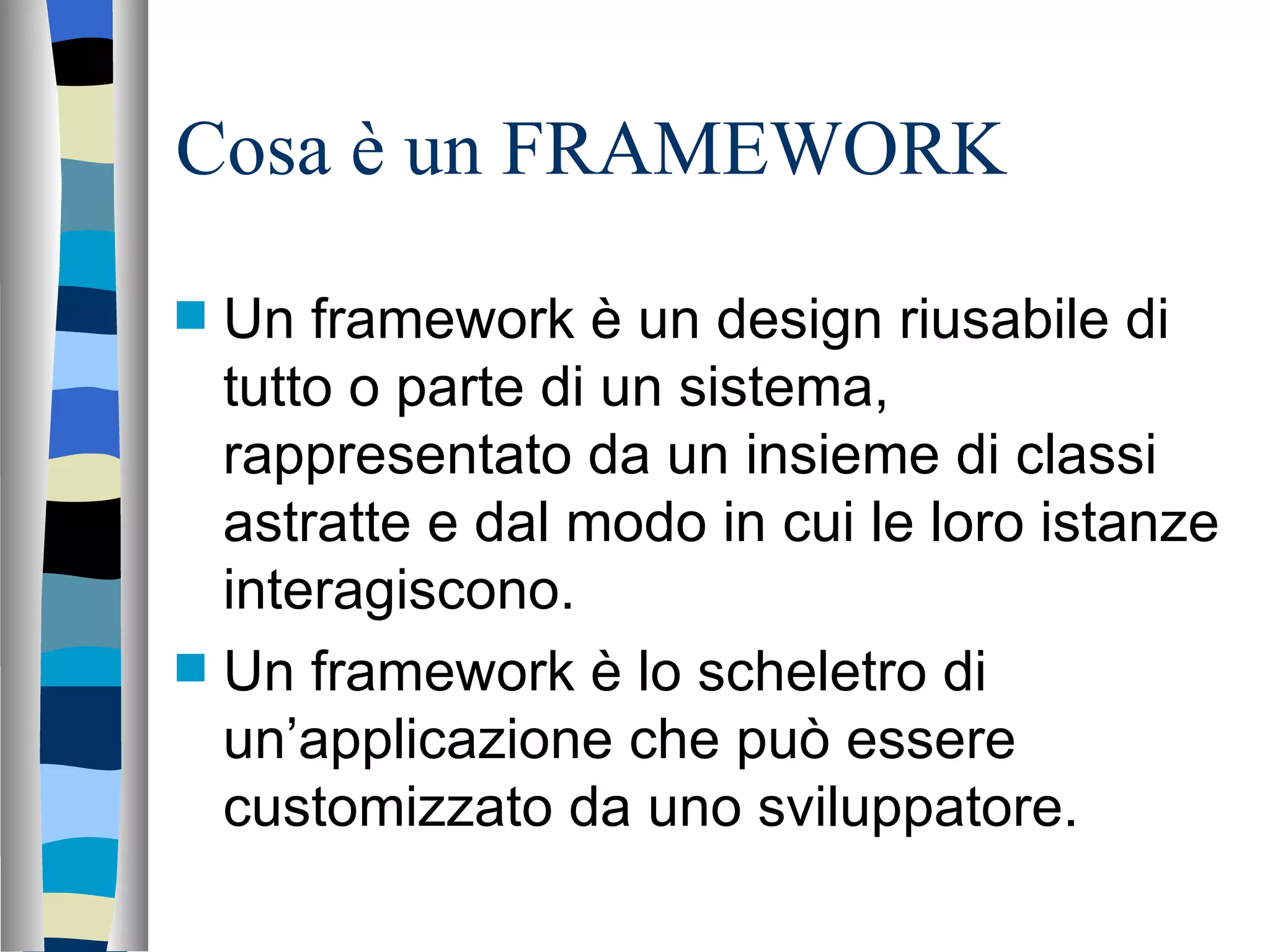 Cosa è un FRAMEWORK Un framework è un design riusabile di tutto o parte di un sistema, rappresentato da un insieme di classi astratte e dal modo in cui le loro istanze interagiscono. Un framework è lo scheletro di un’applicazione che può essere customizzato da uno sviluppatore. 