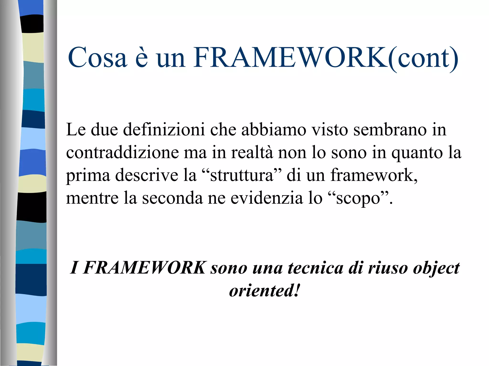 Cosa è un FRAMEWORK(cont) Le due definizioni che abbiamo visto sembrano in contraddizione ma in realtà non lo sono in quanto la prima descrive la “struttura” di un framework, mentre la seconda ne evidenzia lo “scopo”. I FRAMEWORK sono una tecnica di riuso object oriented! 