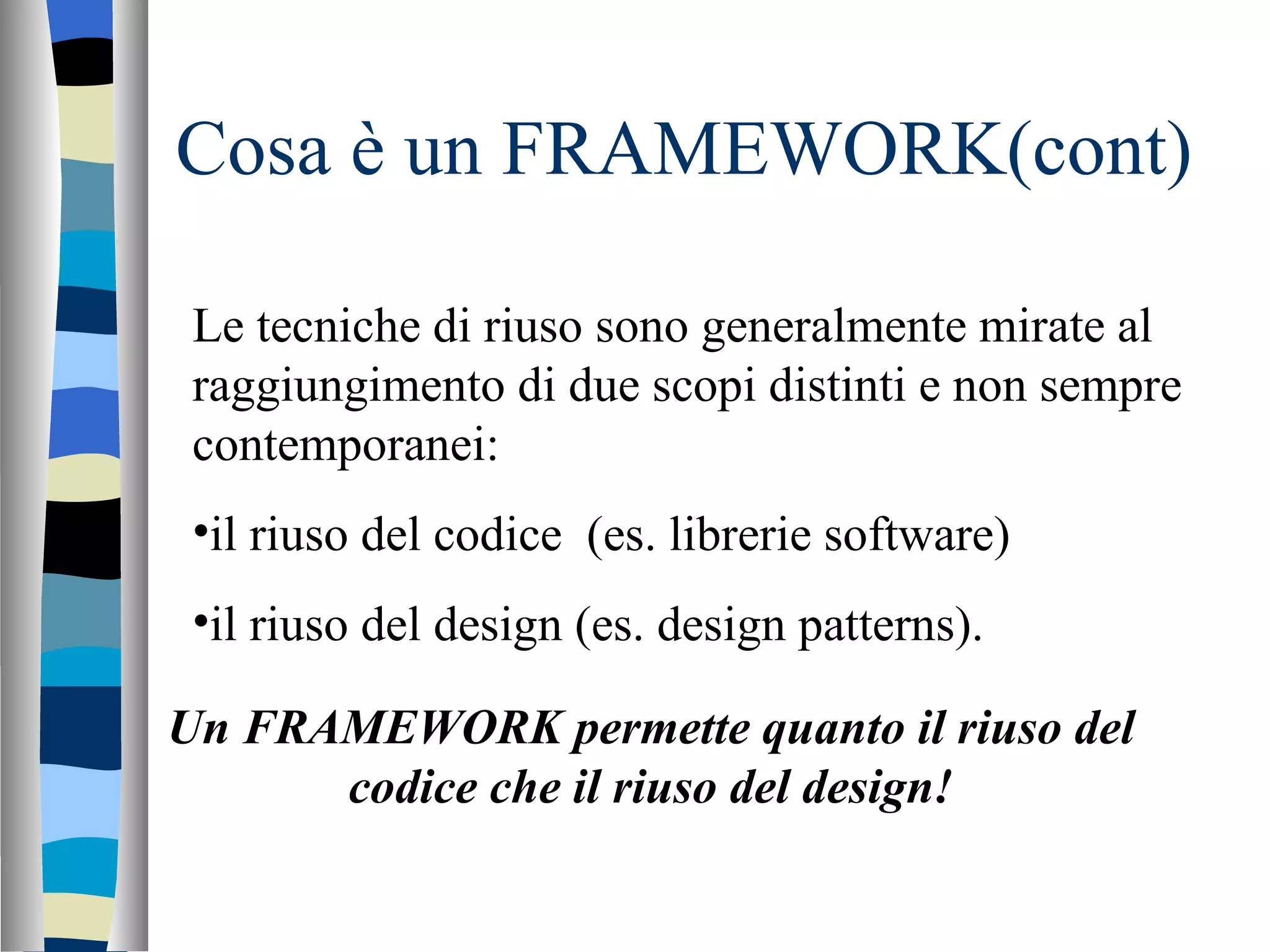 Cosa è un FRAMEWORK(cont) Le tecniche di riuso sono generalmente mirate al raggiungimento di due scopi distinti e non sempre contemporanei: il riuso del codice  (es. librerie software) il riuso del design (es. design patterns). Un FRAMEWORK permette quanto il riuso del codice che il riuso del design! 