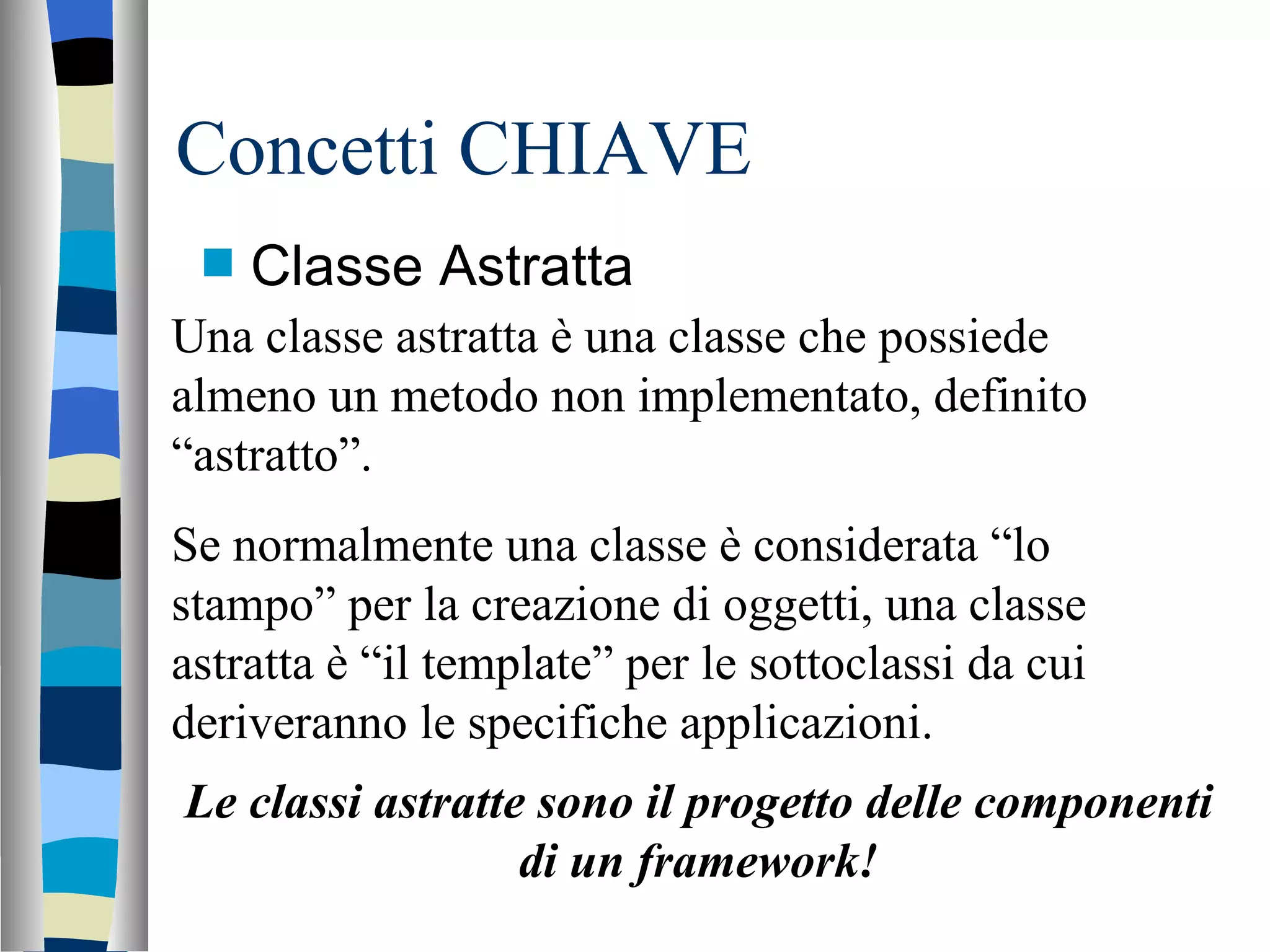Concetti CHIAVE Classe Astratta Una classe astratta è una classe che possiede almeno un metodo non implementato, definito “astratto”. Se normalmente una classe è considerata “lo stampo” per la creazione di oggetti, una classe astratta è “il template” per le sottoclassi da cui deriveranno le specifiche applicazioni. Le classi astratte sono il progetto delle componenti di un framework! 