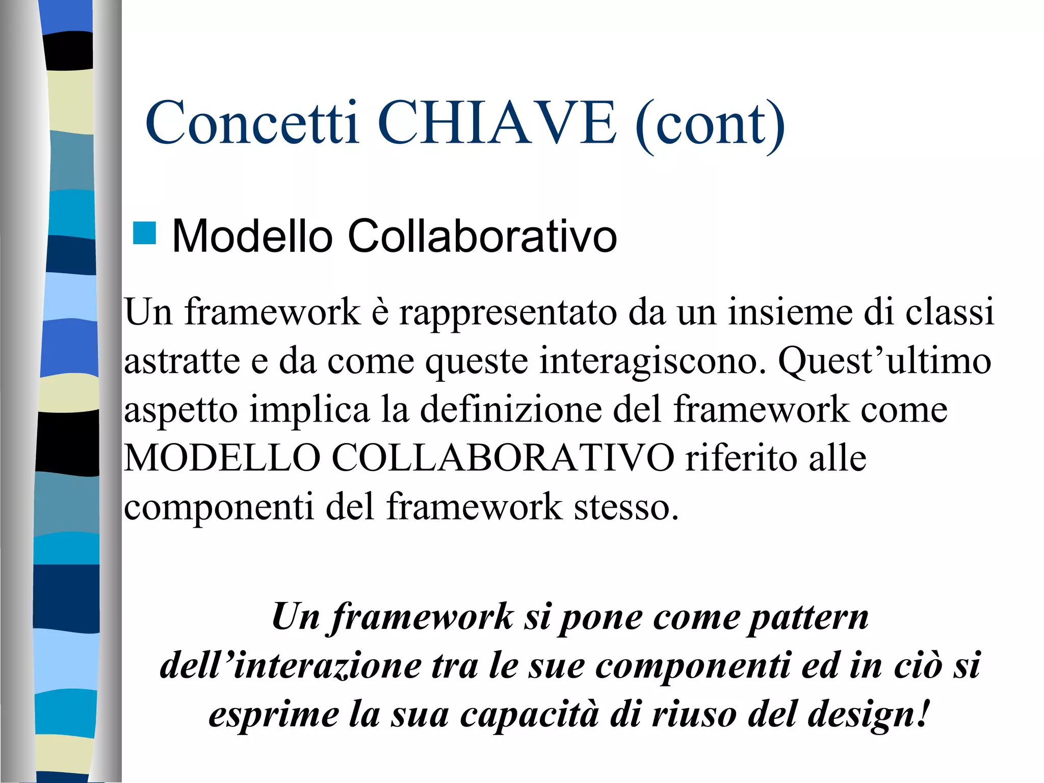 Concetti CHIAVE (cont) Modello Collaborativo Un framework è rappresentato da un insieme di classi astratte e da come queste interagiscono. Quest’ultimo aspetto implica la definizione del framework come MODELLO COLLABORATIVO riferito alle componenti del framework stesso. Un framework si pone come pattern dell’interazione tra le sue componenti ed in ciò si esprime la sua capacità di riuso del design! 