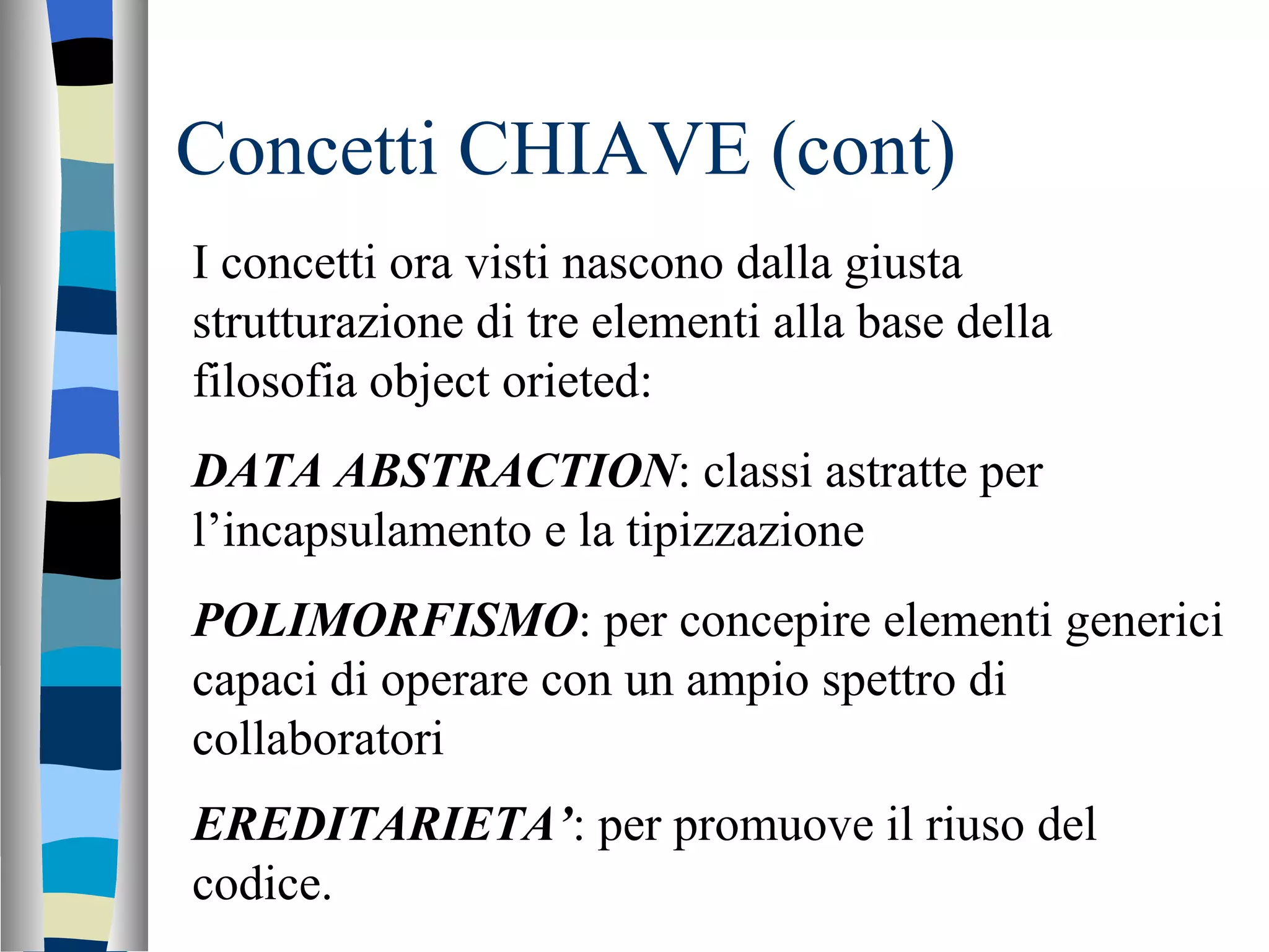 Concetti CHIAVE (cont) I concetti ora visti nascono dalla giusta strutturazione di tre elementi alla base della filosofia object orieted: DATA ABSTRACTION : classi astratte per l’incapsulamento e la tipizzazione POLIMORFISMO : per concepire elementi generici capaci di operare con un ampio spettro di collaboratori EREDITARIETA’ : per promuove il riuso del codice.   