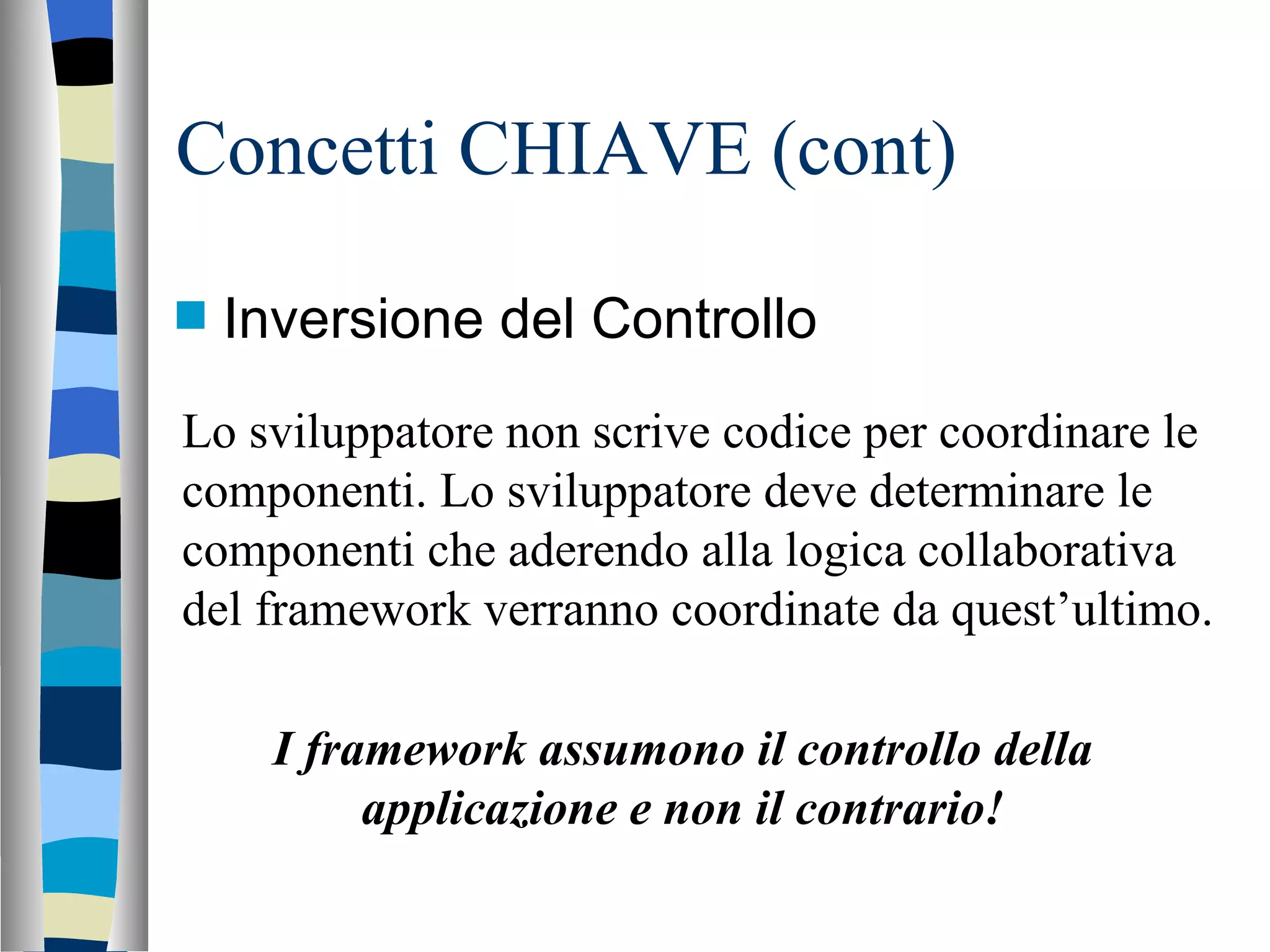 Concetti CHIAVE (cont) Inversione del Controllo Lo sviluppatore non scrive codice per coordinare le componenti. Lo sviluppatore deve determinare le componenti che aderendo alla logica collaborativa del framework verranno coordinate da quest’ultimo. I framework assumono il controllo della applicazione e non il contrario! 