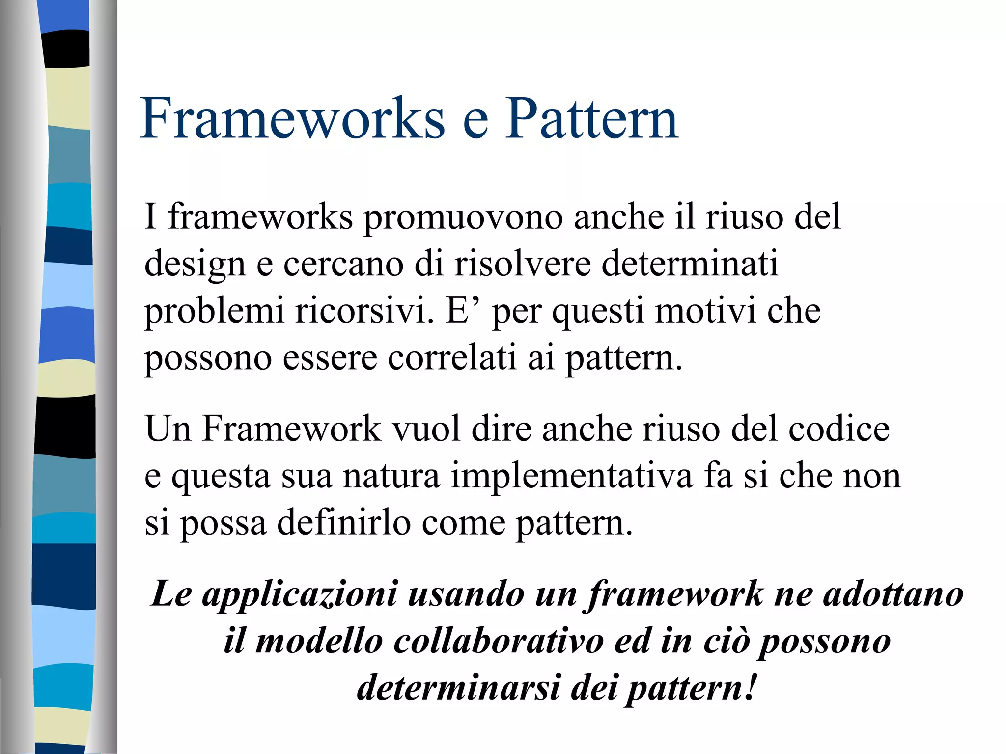 Frameworks e Pattern I frameworks promuovono anche il riuso del design e cercano di risolvere determinati problemi ricorsivi. E’ per questi motivi che possono essere correlati ai pattern. Un Framework vuol dire anche riuso del codice e questa sua natura implementativa fa si che non si possa definirlo come pattern. Le applicazioni usando un framework ne adottano il modello collaborativo ed in ciò possono determinarsi dei pattern! 