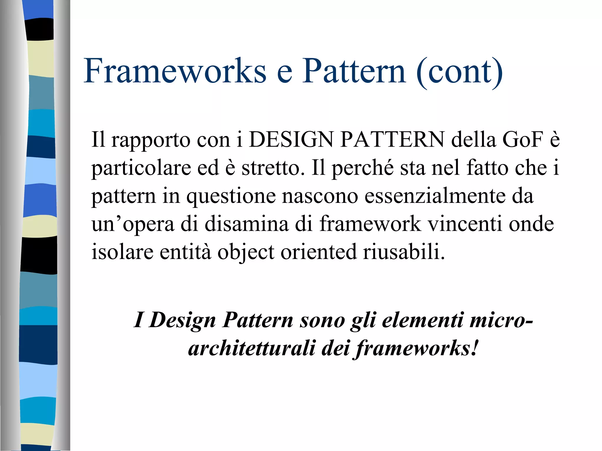 Frameworks e Pattern (cont) Il rapporto con i DESIGN PATTERN della GoF è particolare ed è stretto. Il perché sta nel fatto che i pattern in questione nascono essenzialmente da un’opera di disamina di framework vincenti onde isolare entità object oriented riusabili. I Design Pattern sono gli elementi micro-architetturali dei frameworks! 