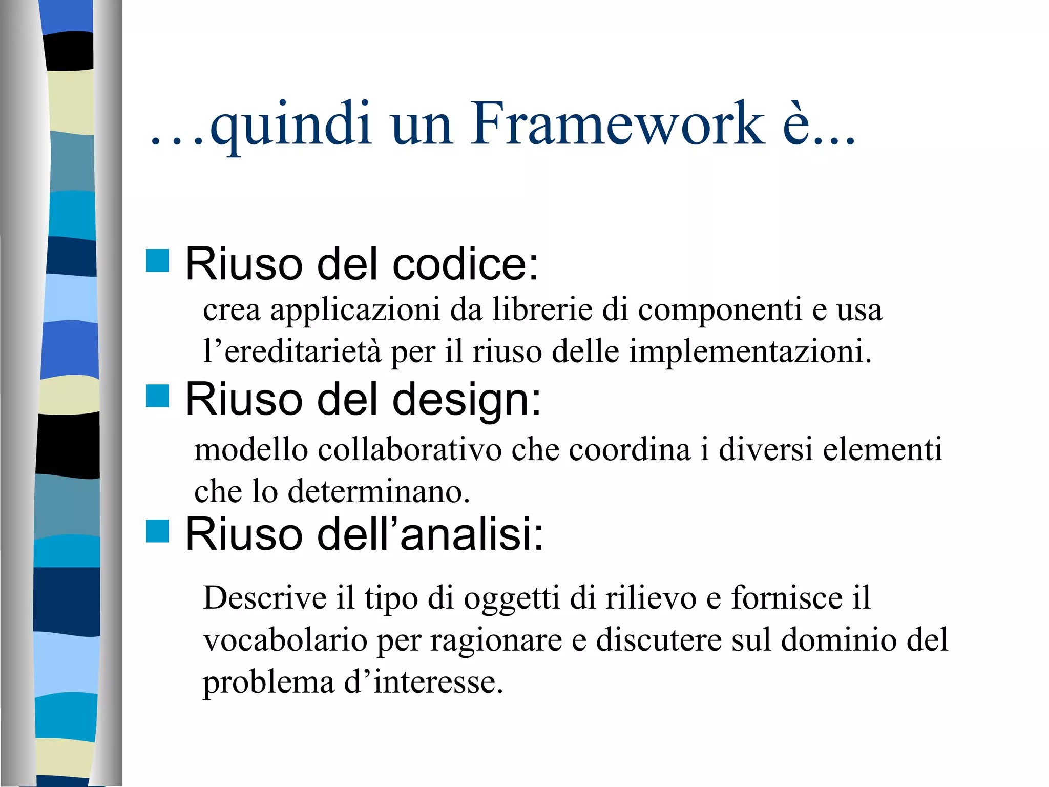 … quindi un Framework è... Riuso del codice: Riuso del design: Riuso dell’analisi: crea applicazioni da librerie di componenti e usa l’ereditarietà per il riuso delle implementazioni. modello collaborativo che coordina i diversi elementi che lo determinano. Descrive il tipo di oggetti di rilievo e fornisce il vocabolario per ragionare e discutere sul dominio del problema d’interesse. 