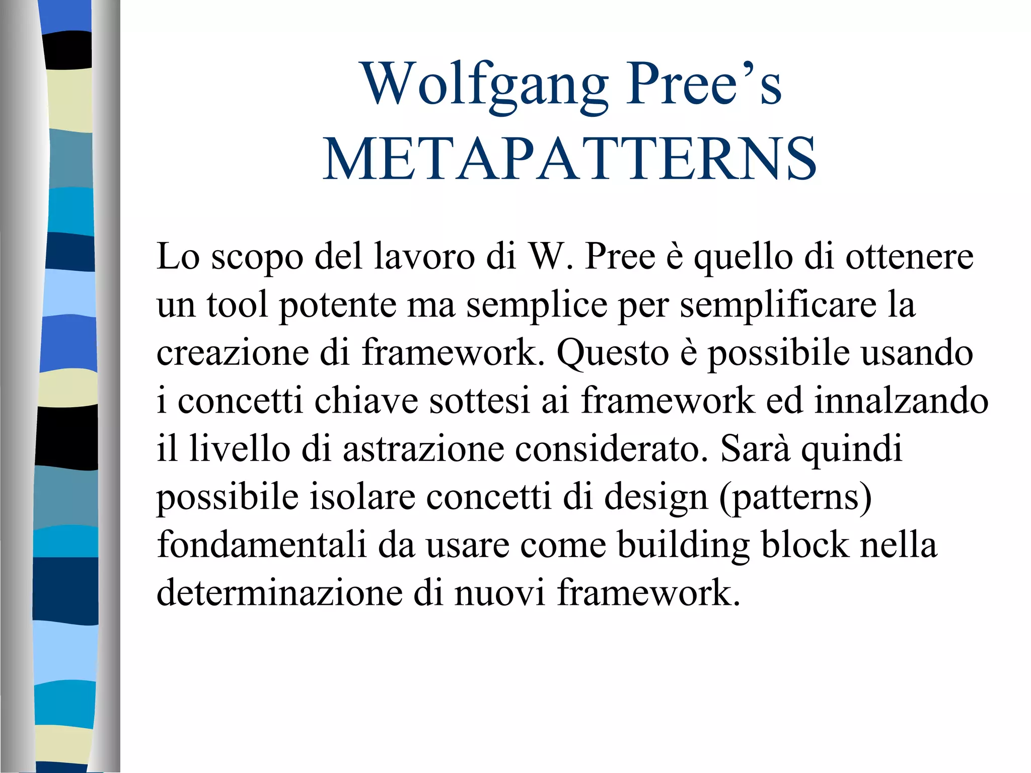 Wolfgang Pree’s METAPATTERNS Lo scopo del lavoro di W. Pree è quello di ottenere un tool potente ma semplice per semplificare la creazione di framework. Questo è possibile usando i concetti chiave sottesi ai framework ed innalzando il livello di astrazione considerato. Sarà quindi possibile isolare concetti di design (patterns) fondamentali da usare come building block nella determinazione di nuovi framework. 