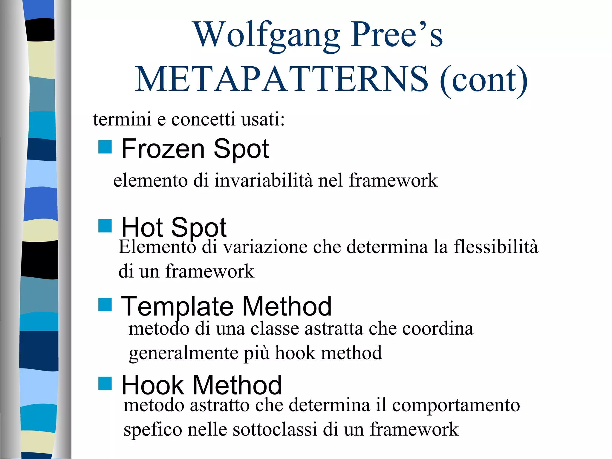 Wolfgang Pree’s  METAPATTERNS (cont) Frozen Spot Hot Spot Template Method Hook Method termini e concetti usati: elemento di invariabilità nel framework Elemento di variazione che determina la flessibilità di un framework metodo di una classe astratta che coordina generalmente più hook method metodo astratto che determina il comportamento spefico nelle sottoclassi di un framework 
