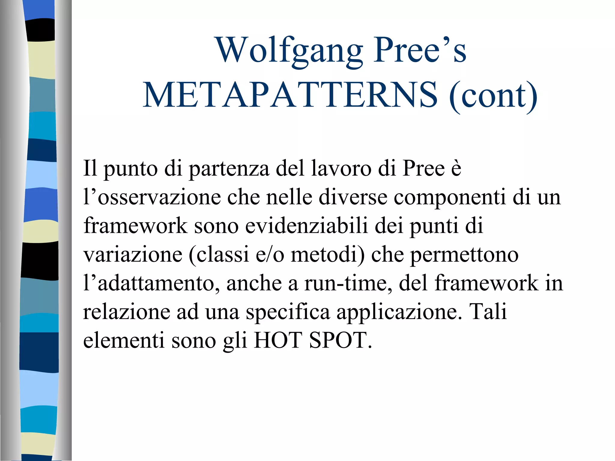 Wolfgang Pree’s METAPATTERNS (cont) Il punto di partenza del lavoro di Pree è l’osservazione che nelle diverse componenti di un framework sono evidenziabili dei punti di variazione (classi e/o metodi) che permettono l’adattamento, anche a run-time, del framework in relazione ad una specifica applicazione. Tali elementi sono gli HOT SPOT.  