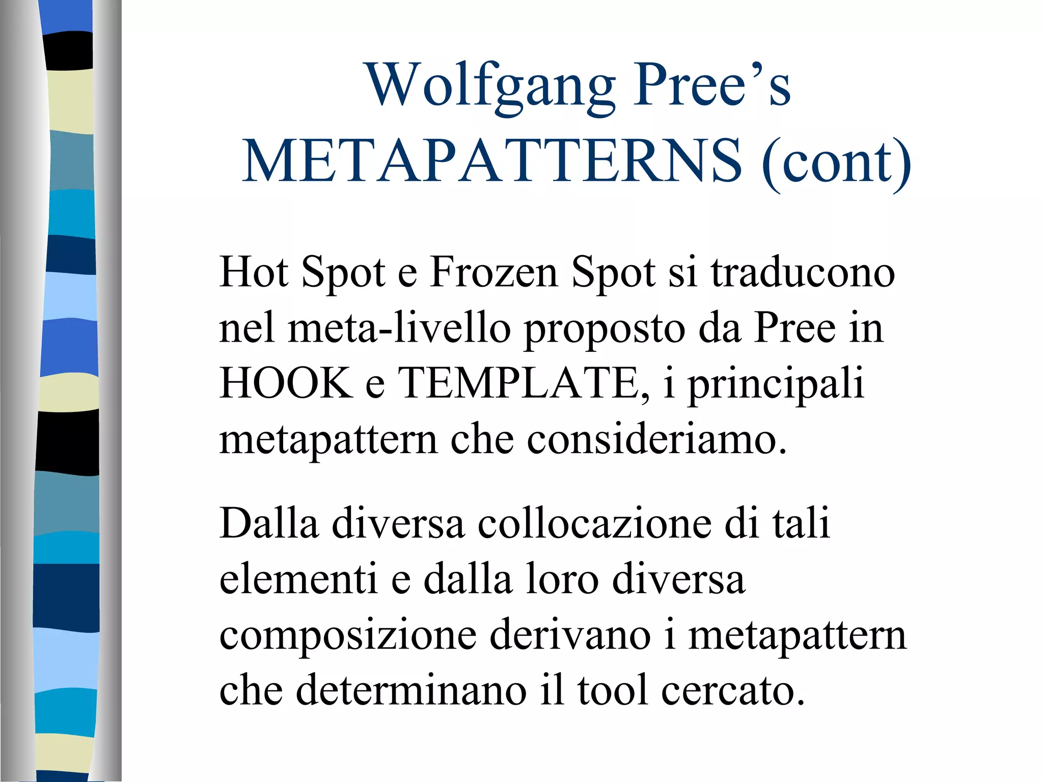 Wolfgang Pree’s METAPATTERNS (cont) Hot Spot e Frozen Spot si traducono nel meta-livello proposto da Pree in HOOK e TEMPLATE, i principali metapattern che consideriamo.  Dalla diversa collocazione di tali elementi e dalla loro diversa composizione derivano i metapattern che determinano il tool cercato. 