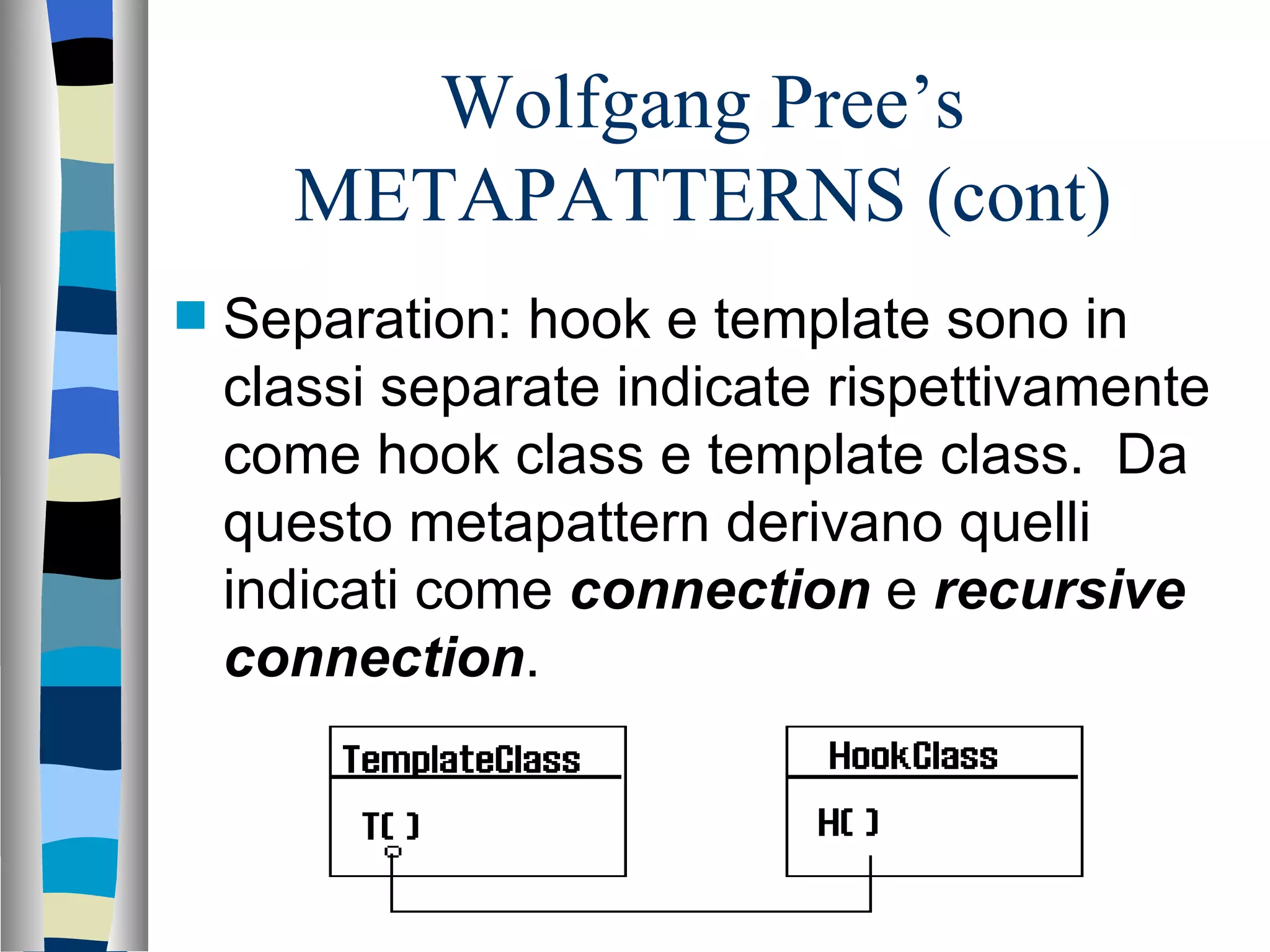 Wolfgang Pree’s METAPATTERNS (cont) Separation: hook e template sono in classi separate indicate rispettivamente come hook class e template class.  Da questo metapattern derivano quelli indicati come   connection  e  recursive connection .  