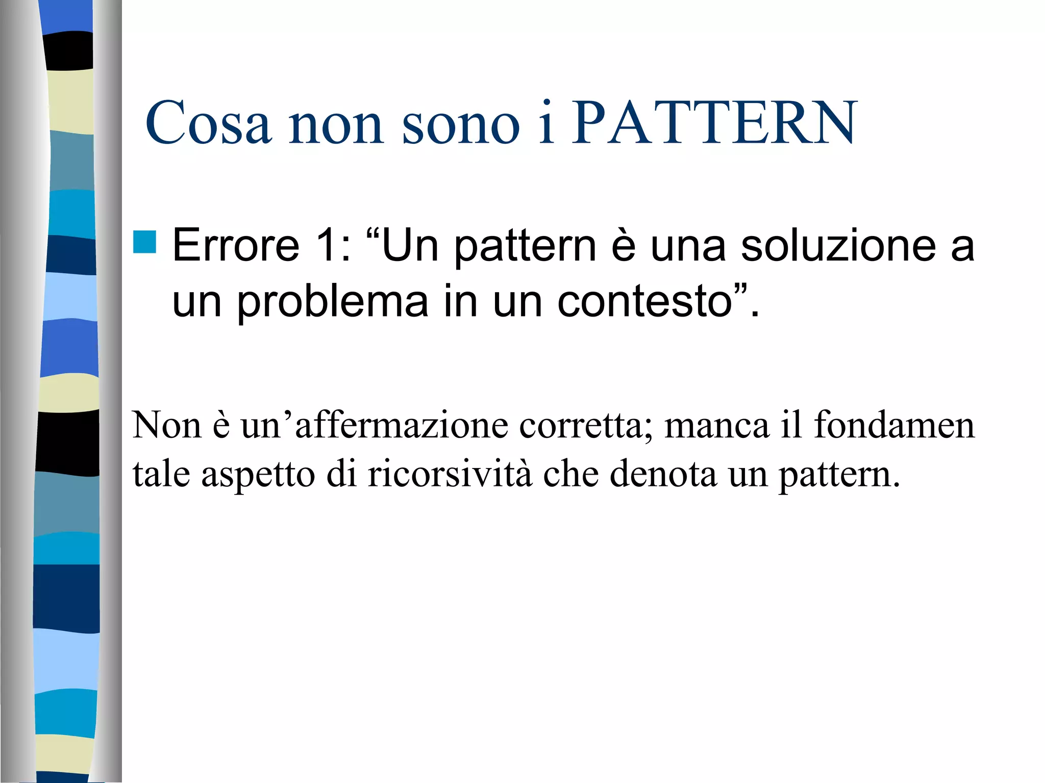 Cosa non sono i PATTERN Errore 1: “Un pattern è una soluzione a un problema in un contesto”. Non è un’affermazione corretta; manca il fondamen tale aspetto di ricorsività che denota un pattern. 