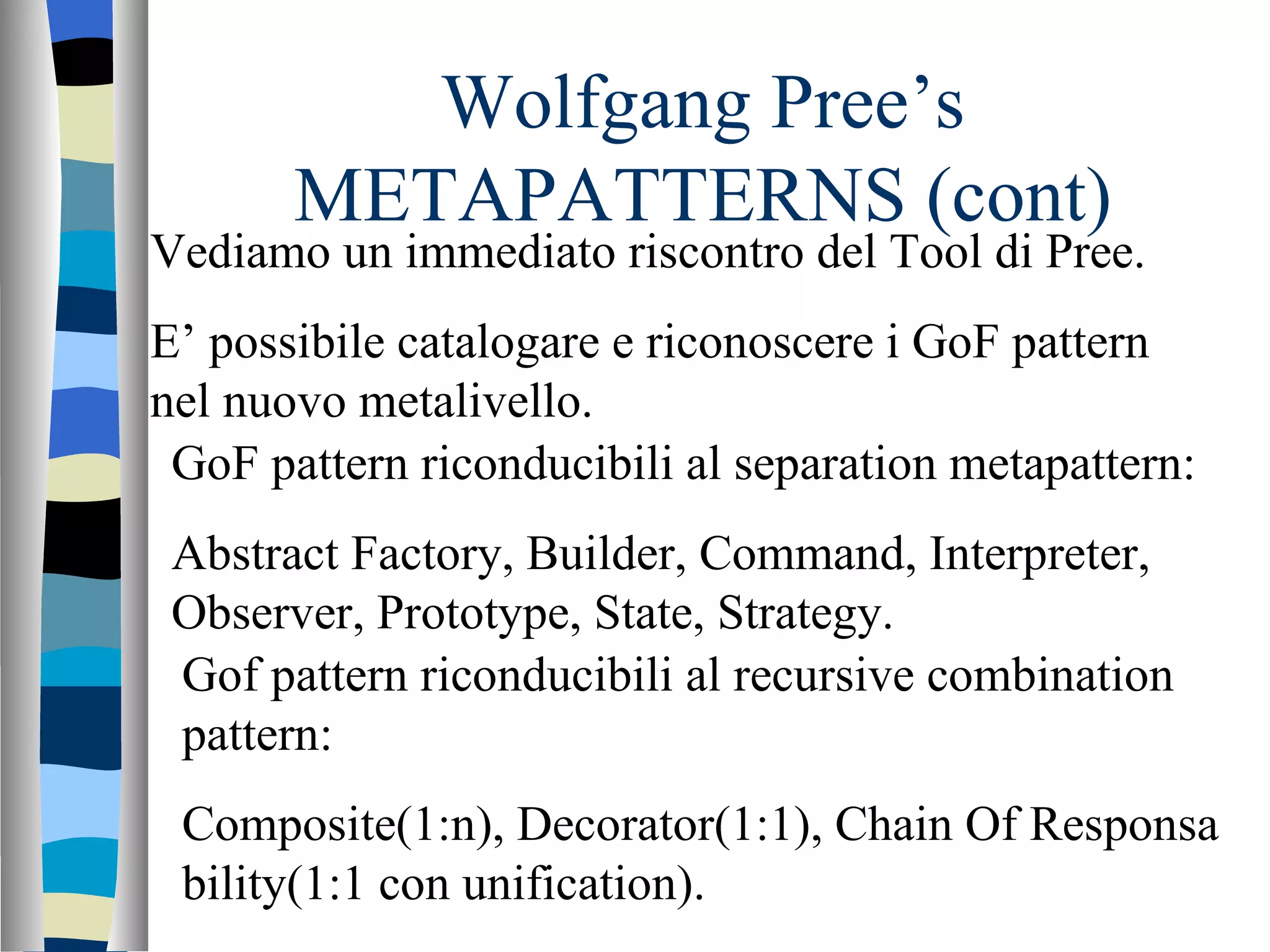 Wolfgang Pree’s METAPATTERNS (cont) Vediamo un immediato riscontro del Tool di Pree. E’ possibile catalogare e riconoscere i GoF pattern nel nuovo metalivello. GoF pattern riconducibili al separation metapattern: Abstract Factory, Builder, Command, Interpreter, Observer, Prototype, State, Strategy. Gof pattern riconducibili al recursive combination pattern: Composite(1:n), Decorator(1:1), Chain Of Responsa bility(1:1 con unification). 