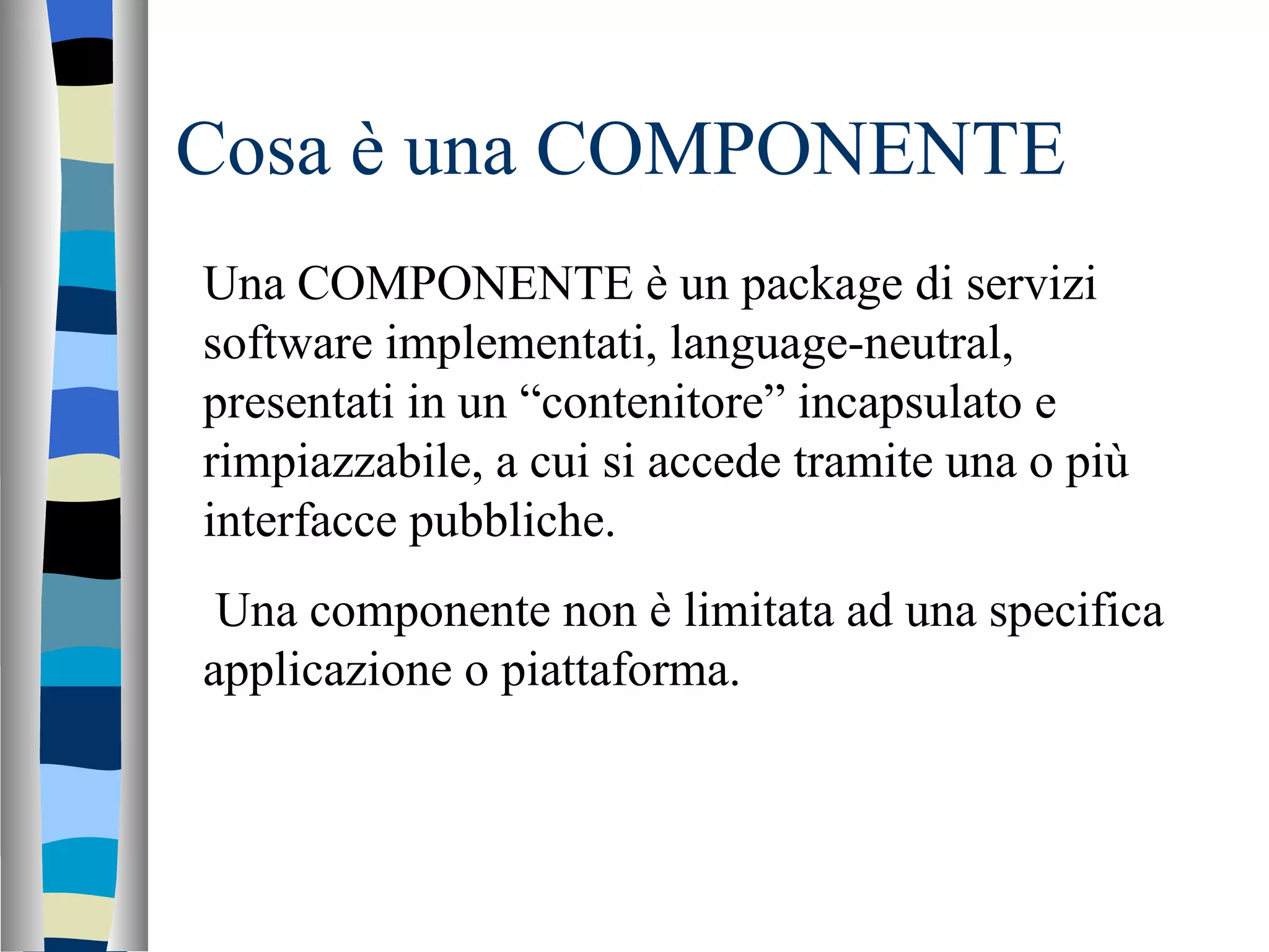 Cosa è una COMPONENTE Una COMPONENTE è un package di servizi software implementati, language-neutral, presentati in un “contenitore” incapsulato e rimpiazzabile, a cui si accede tramite una o più interfacce pubbliche. Una componente non è limitata ad una specifica applicazione o piattaforma. 