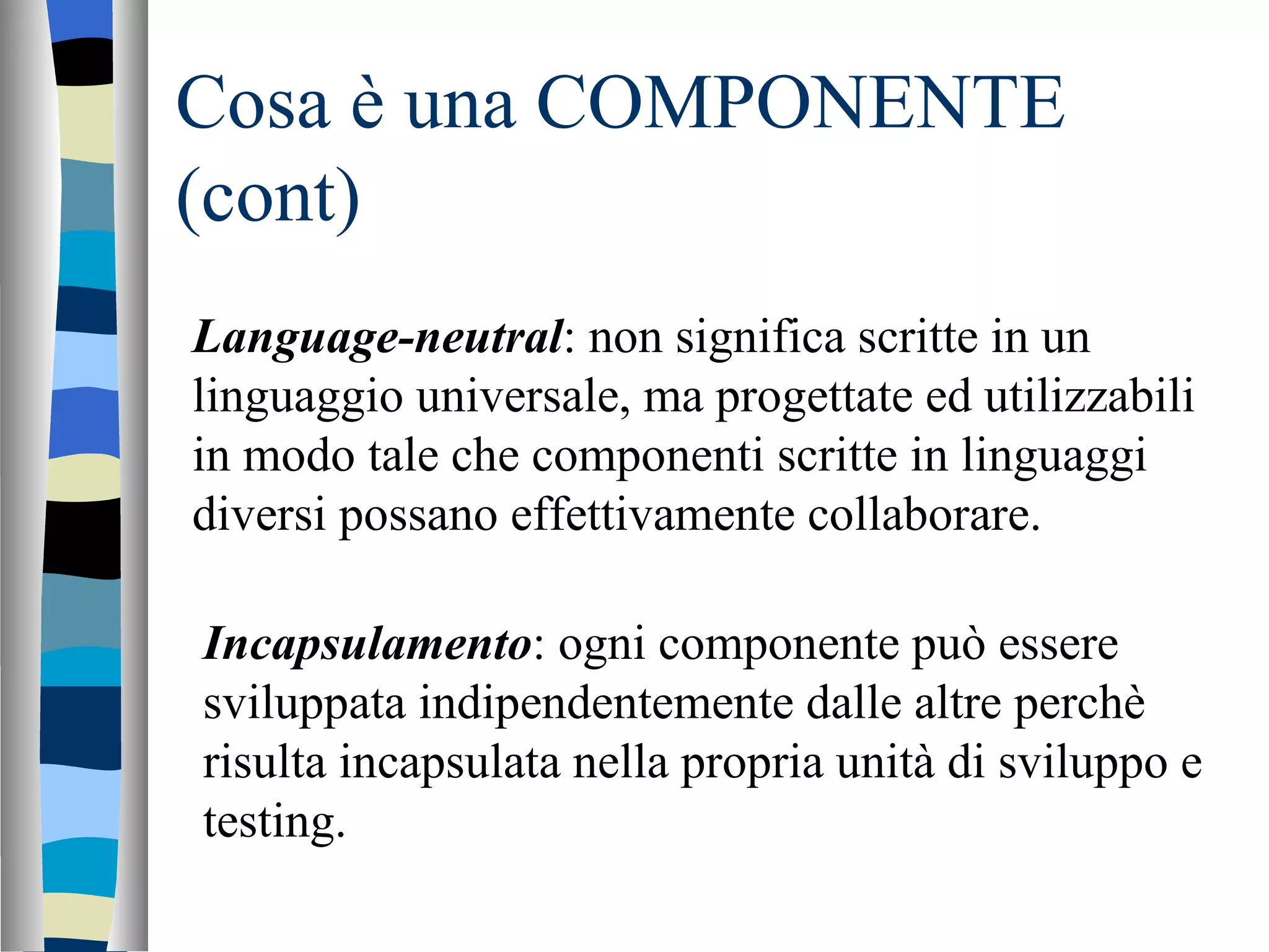Cosa è una COMPONENTE (cont) Language-neutral : non significa scritte in un linguaggio universale, ma progettate ed utilizzabili in modo tale che componenti scritte in linguaggi diversi possano effettivamente collaborare. Incapsulamento : ogni componente può essere sviluppata indipendentemente dalle altre perchè risulta incapsulata nella propria unità di sviluppo e testing. 