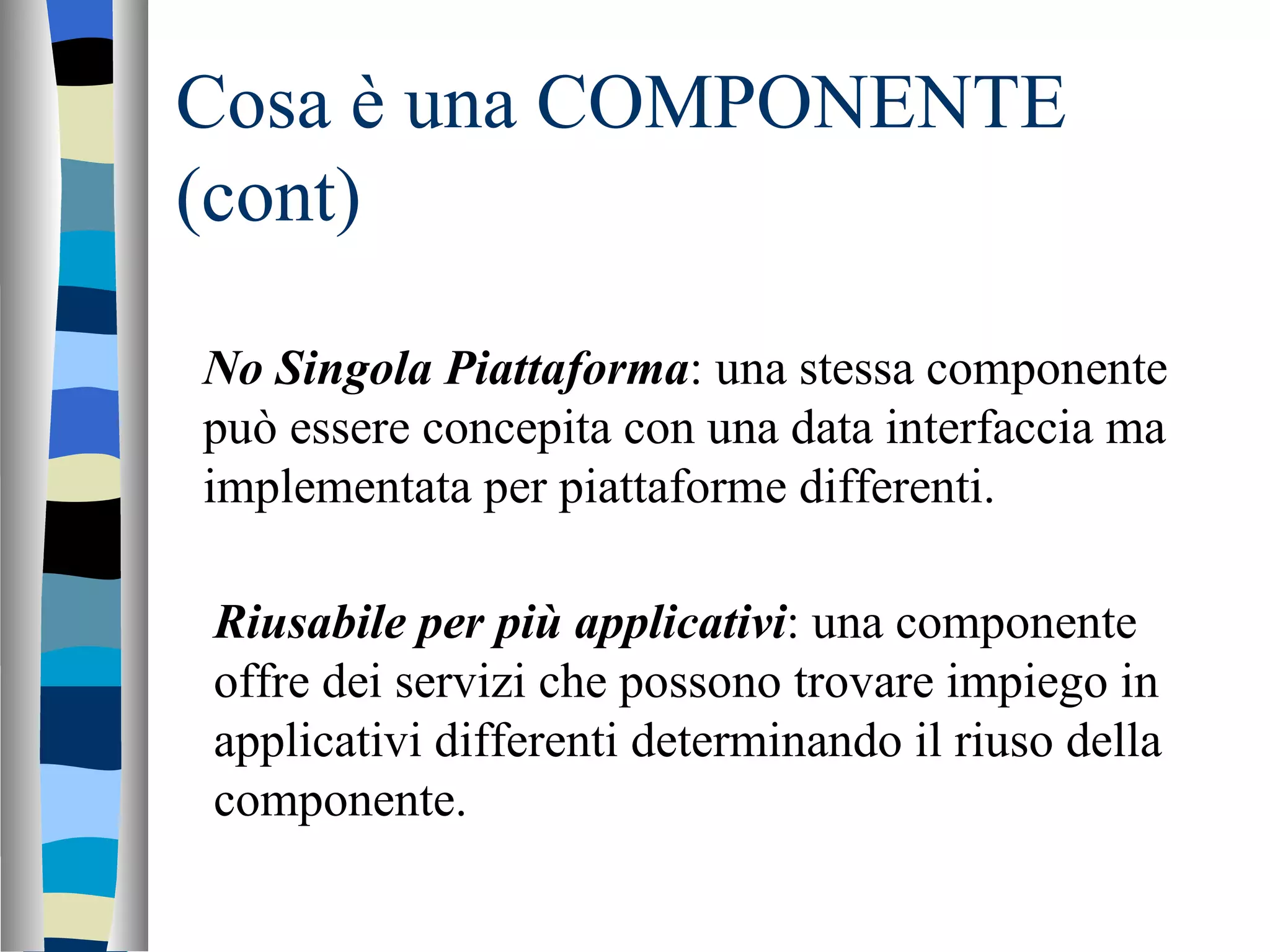 Cosa è una COMPONENTE (cont) No Singola Piattaforma : una stessa componente può essere concepita con una data interfaccia ma implementata per piattaforme differenti. Riusabile per più applicativi : una componente offre dei servizi che possono trovare impiego in applicativi differenti determinando il riuso della componente. 