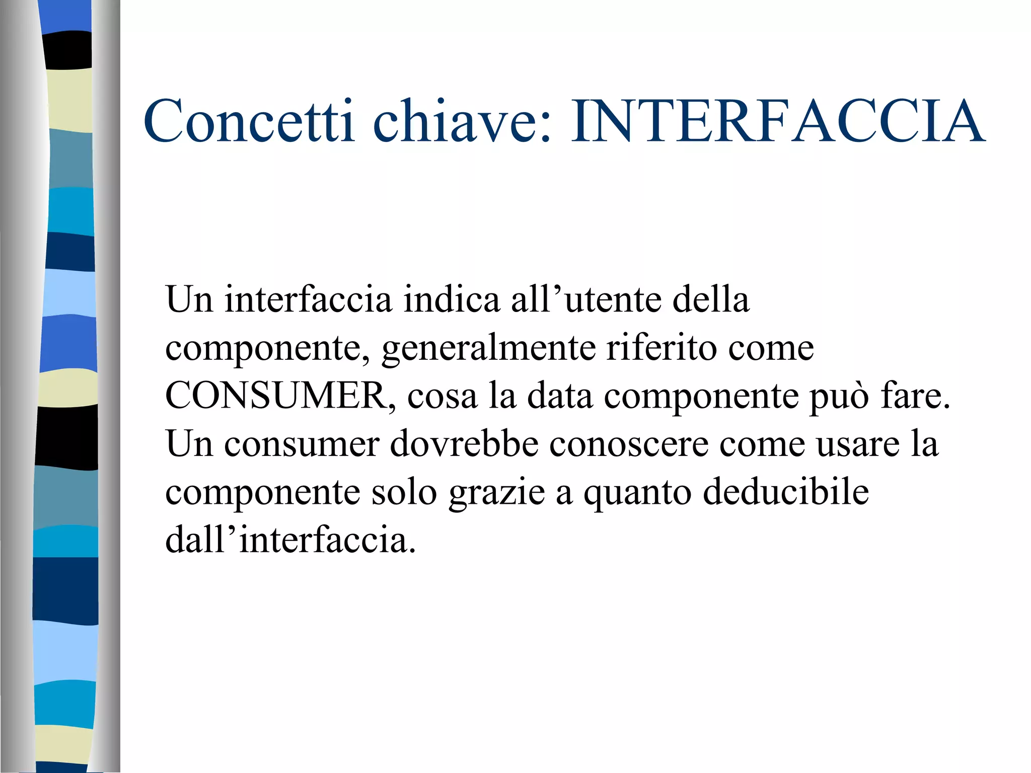 Concetti chiave: INTERFACCIA Un interfaccia indica all’utente della componente, generalmente riferito come CONSUMER, cosa la data componente può fare. Un consumer dovrebbe conoscere come usare la componente solo grazie a quanto deducibile dall’interfaccia.  