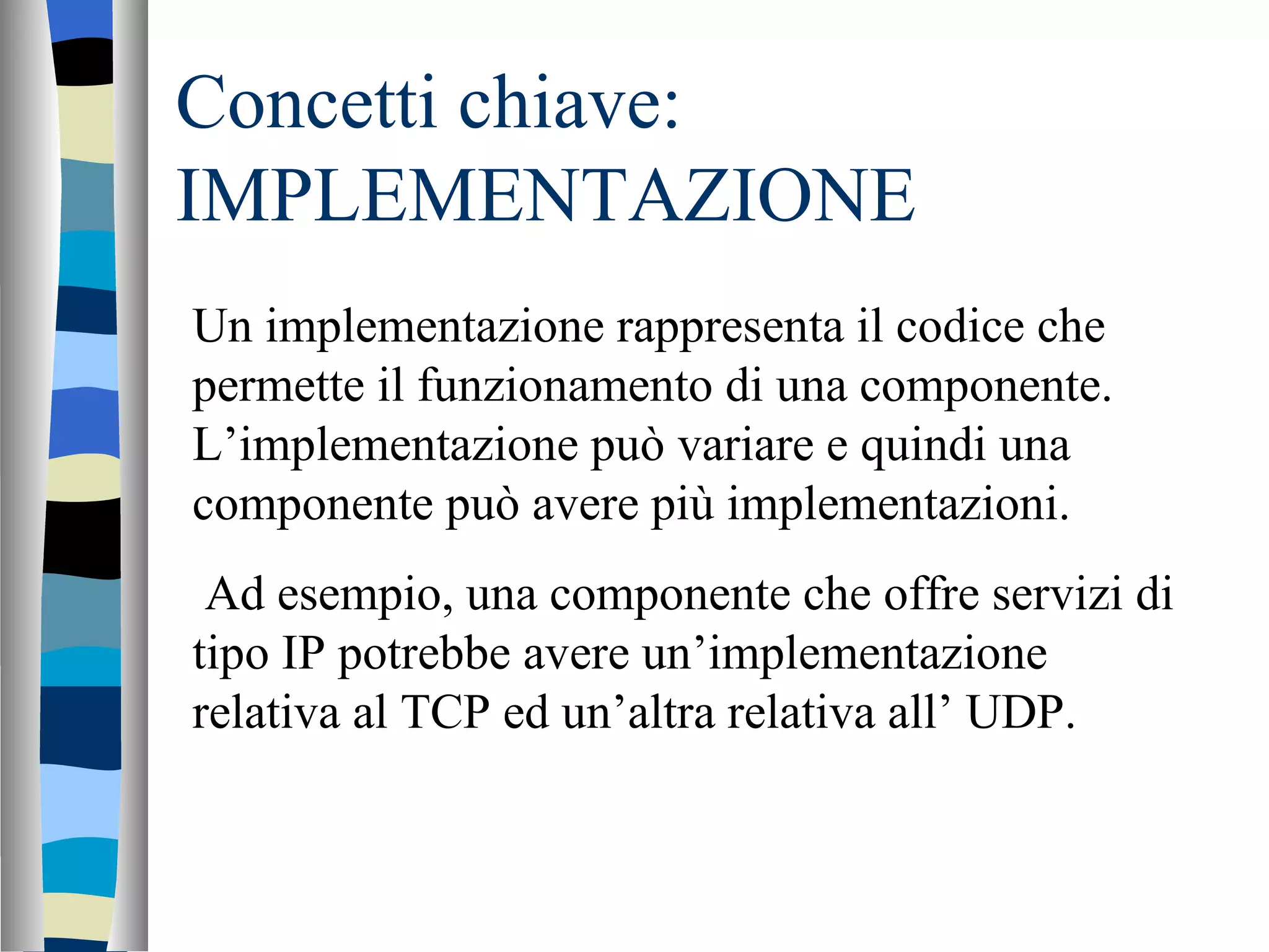 Concetti chiave: IMPLEMENTAZIONE Un implementazione rappresenta il codice che permette il funzionamento di una componente. L’implementazione può variare e quindi una componente può avere più implementazioni. Ad esempio, una componente che offre servizi di tipo IP potrebbe avere un’implementazione relativa al TCP ed un’altra relativa all’ UDP. 