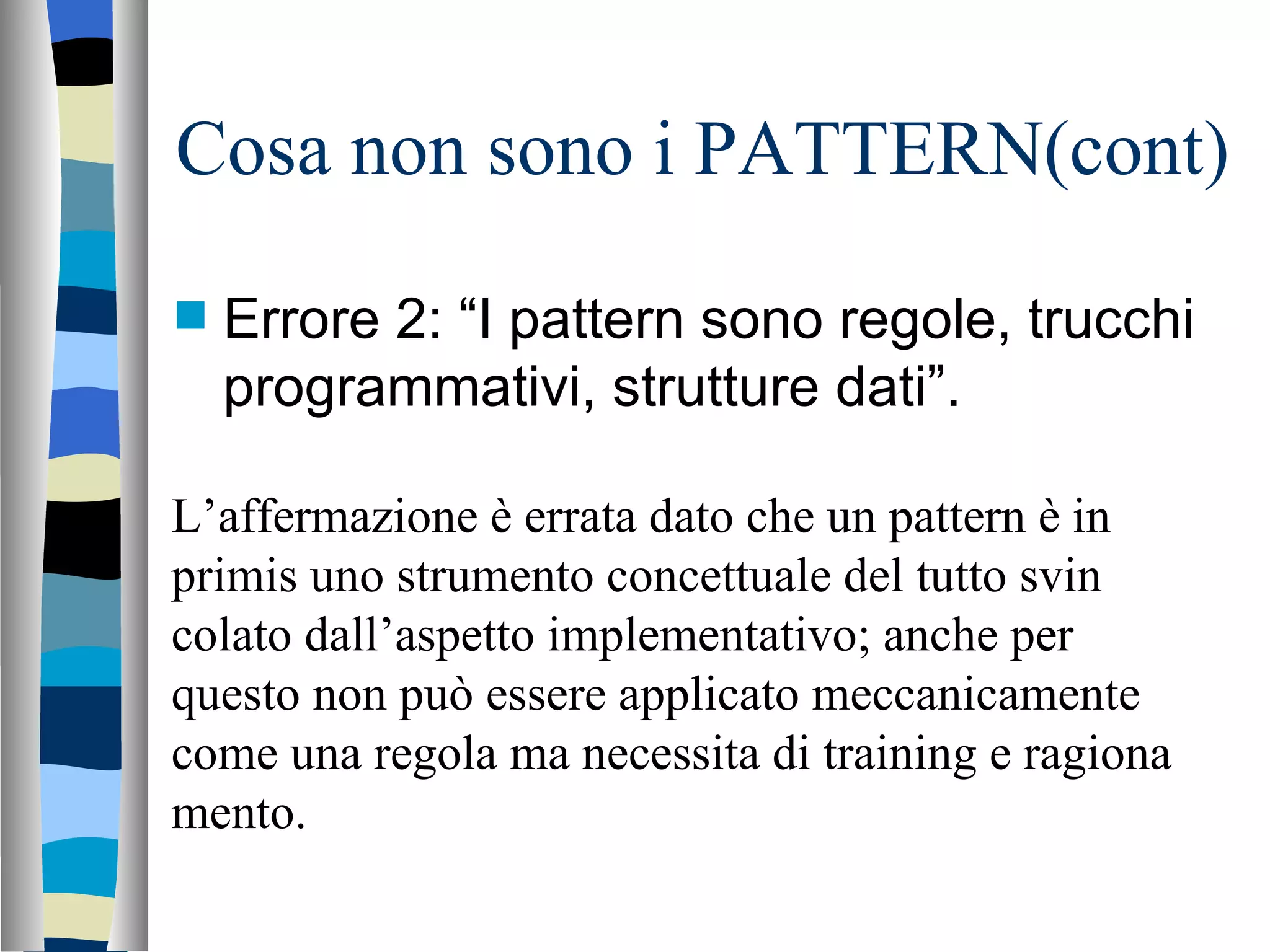 Cosa non sono i PATTERN(cont) Errore 2: “I pattern sono regole, trucchi programmativi, strutture dati”. L’affermazione è errata dato che un pattern è in primis uno strumento concettuale del tutto svin colato dall’aspetto implementativo; anche per questo non può essere applicato meccanicamente come una regola ma necessita di training e ragiona mento. 