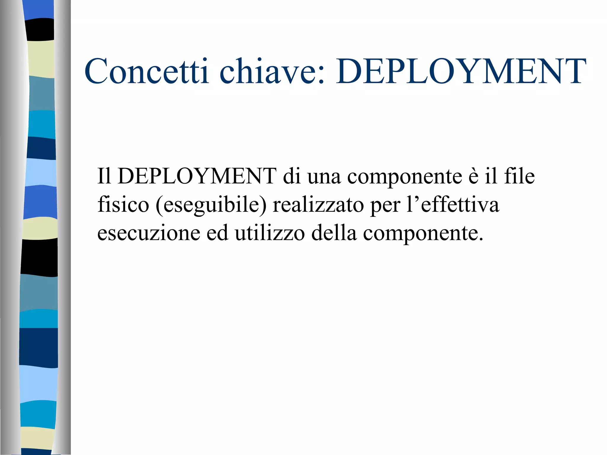 Concetti chiave: DEPLOYMENT Il DEPLOYMENT di una componente è il file fisico (eseguibile) realizzato per l’effettiva esecuzione ed utilizzo della componente. 