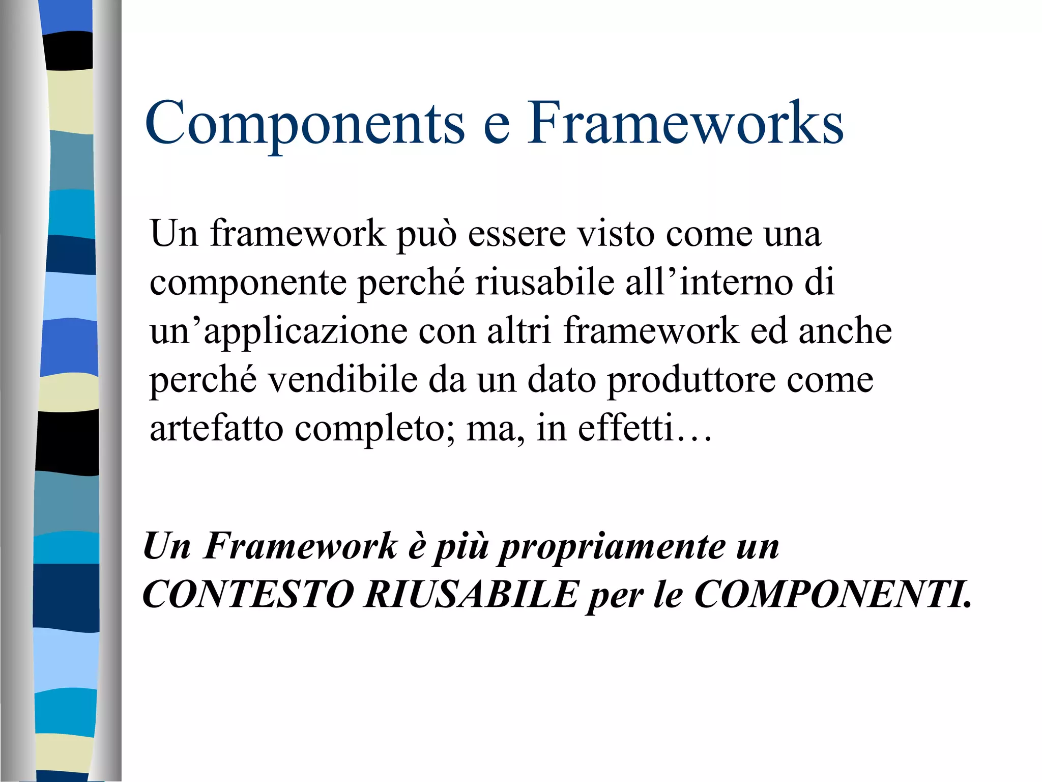 Components e Frameworks Un framework può essere visto come una componente perché riusabile all’interno di un’applicazione con altri framework ed anche perché vendibile da un dato produttore come artefatto completo; ma, in effetti… Un Framework è più propriamente un CONTESTO RIUSABILE per le COMPONENTI. 