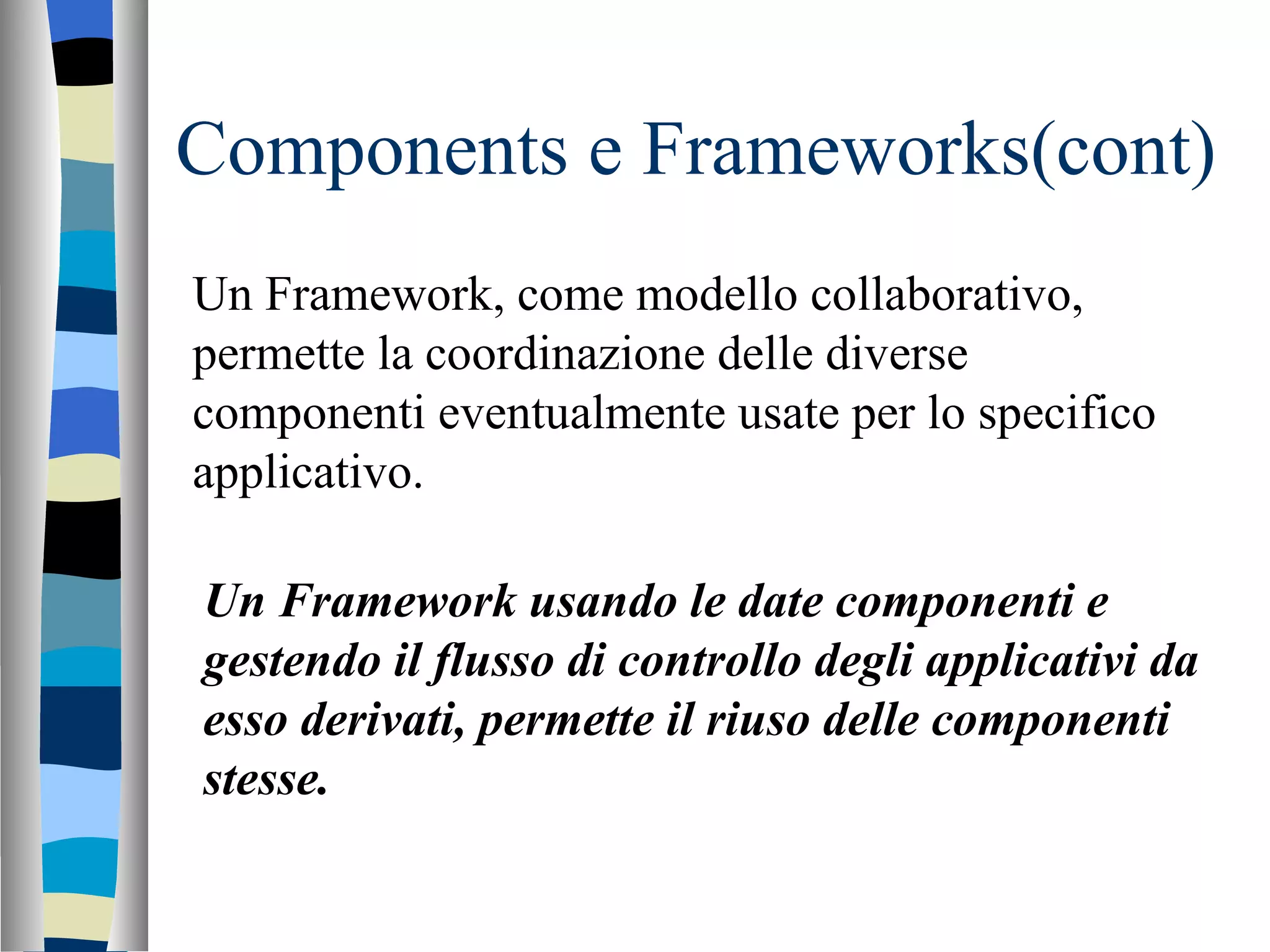 Components e Frameworks(cont) Un Framework, come modello collaborativo, permette la coordinazione delle diverse componenti eventualmente usate per lo specifico applicativo. Un Framework usando le date componenti e gestendo il flusso di controllo degli applicativi da esso derivati, permette il riuso delle componenti stesse. 