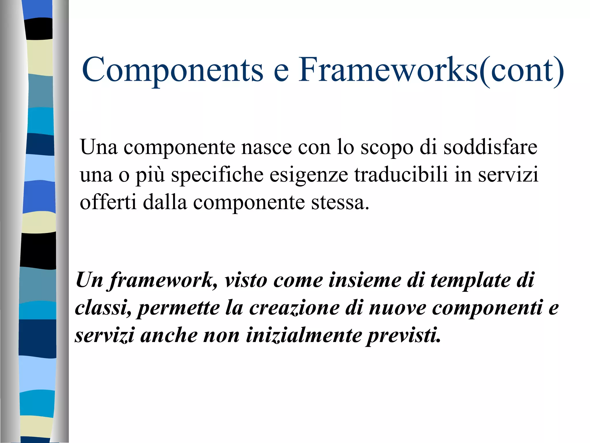 Components e Frameworks(cont) Una componente nasce con lo scopo di soddisfare una o più specifiche esigenze traducibili in servizi offerti dalla componente stessa. Un framework, visto come insieme di template di classi, permette la creazione di nuove componenti e servizi anche non inizialmente previsti. 