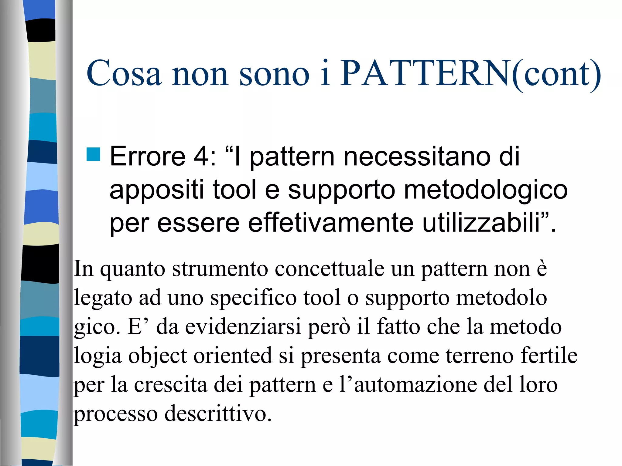 Cosa non sono i PATTERN(cont) Errore 4: “I pattern necessitano di appositi tool e supporto metodologico per essere effetivamente utilizzabili”. In quanto strumento concettuale un pattern non è legato ad uno specifico tool o supporto metodolo gico. E’ da evidenziarsi però il fatto che la metodo logia object oriented si presenta come terreno fertile per la crescita dei pattern e l’automazione del loro processo descrittivo. 