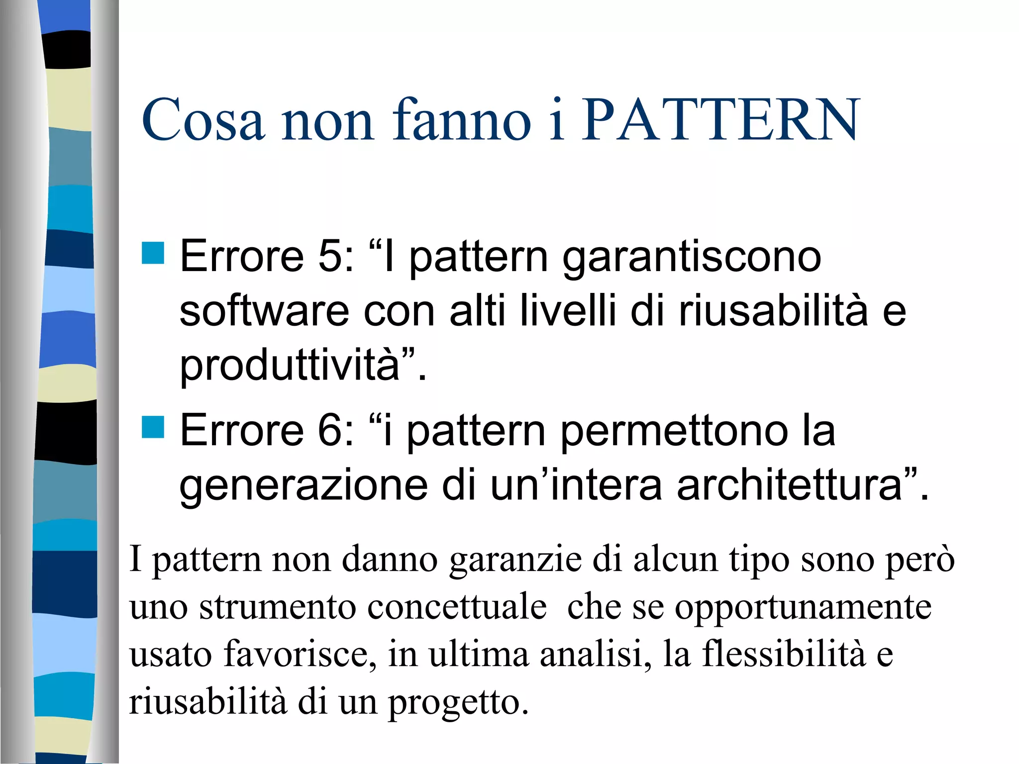 Cosa non fanno i PATTERN Errore 5: “I pattern garantiscono software con alti livelli di riusabilità e produttività”. Errore 6: “i pattern permettono la generazione di un’intera architettura”.  I pattern non danno garanzie di alcun tipo sono però uno strumento concettuale  che se opportunamente usato favorisce, in ultima analisi, la flessibilità e riusabilità di un progetto. 