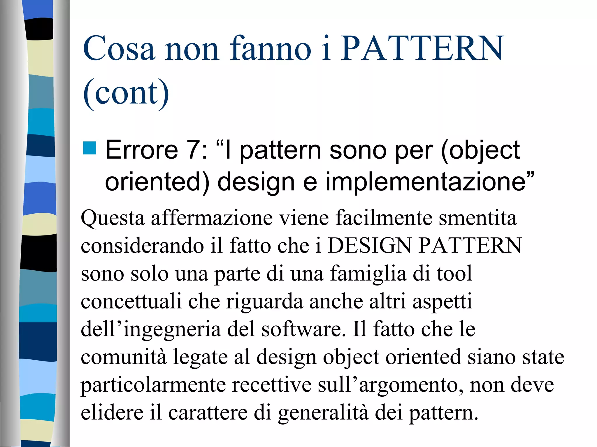 Cosa non fanno i PATTERN (cont) Errore 7: “I pattern sono per (object oriented) design e implementazione” Questa affermazione viene facilmente smentita considerando il fatto che i DESIGN PATTERN sono solo una parte di una famiglia di tool concettuali che riguarda anche altri aspetti dell’ingegneria del software. Il fatto che le comunità legate al design object oriented siano state particolarmente recettive sull’argomento, non deve elidere il carattere di generalità dei pattern. 