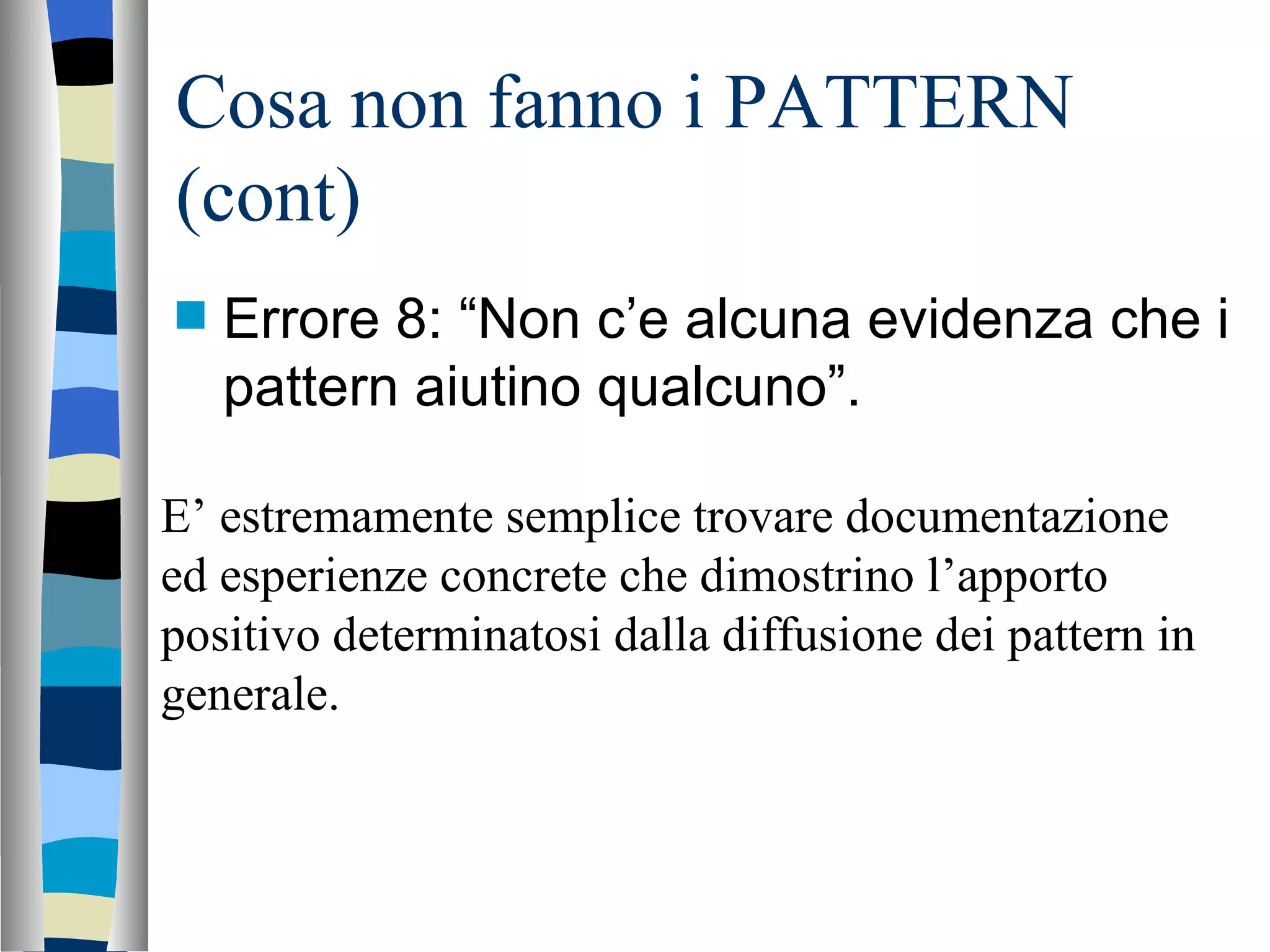 Cosa non fanno i PATTERN (cont) Errore 8: “Non c’e alcuna evidenza che i pattern aiutino qualcuno”. E’ estremamente semplice trovare documentazione ed esperienze concrete che dimostrino l’apporto positivo determinatosi dalla diffusione dei pattern in generale. 