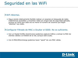 WiFi Abiertas.  Sigue siendo relativamente factible realizar un escaneo en búsqueda de redes inalámbricas accesibles y encontrar redes sin ningún tipo de seguridad aplicada, aunque es cierto que cada vez es menor el número de usuarios que dejan “abiertas” sus redes. Configurar Filtrado de MAC o Ocultar el SSID. No es suficiente. Con un Packet Sniffer (Commview) podemos capturar tráfico y extraer la MAC de clientes válidos o el ESSID de la red, aunque esté oculto.  Con A-MAC/Etherchange podemos hacer “spoof” de una MAC válida. Seguridad en las WiFi 