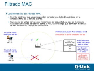 Características del Filtrado MAC Permite controlar que usuarios pueden conectarse a la Red basándose en la dirección MAC de la tarjeta cliente. Raramente se utiliza como único mecanismo de seguridad, ya que es fácilmente hackeable utilizando aplicativos como A-MAC/Etherchange que permiten modificar la MAC de nuestro cliente por una válida. Usuario A intenta conectarse a la red El AP chequea si la MAC del cliente está en la lista La dirección MAC (AA) está en la lista Permite que el Usuario A se conecte a la red  Usuario E intenta conectarse a la red La dirección MAC (EE) no está en la lista El Usuario E no puede conectarse a la red Filtrado MAC Lista de direcciones MAC permitidas AA BB CC User A MAC: AA User E MAC: EE 