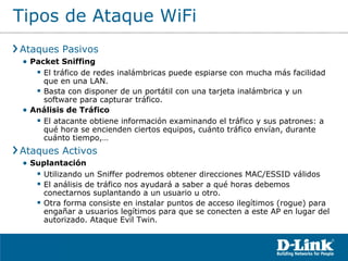 Tipos de Ataque WiFi Ataques Pasivos Packet Sniffing El tráfico de redes inalámbricas puede espiarse con mucha más facilidad que en una LAN. Basta con disponer de un portátil con una tarjeta inalámbrica y un software para capturar tráfico. Análisis de Tráfico El atacante obtiene información examinando el tráfico y sus patrones: a qué hora se encienden ciertos equipos, cuánto tráfico envían, durante cuánto tiempo,… Ataques Activos Suplantación Utilizando un Sniffer podremos obtener direcciones MAC/ESSID válidos El análisis de tráfico nos ayudará a saber a qué horas debemos conectarnos suplantando a un usuario u otro. Otra forma consiste en instalar puntos de acceso ilegítimos (rogue) para engañar a usuarios legítimos para que se conecten a este AP en lugar del autorizado. Ataque Evil Twin. 