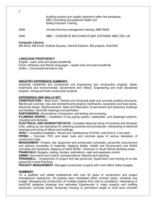 Auditing practice and quality inspection within the workplace.
KBC Consulting Occupational health and
Safety Induction Training
2005 Chorda front line management training -KBR IRAQ
2006 MBP – CONCRETE BATCHING PLANT SYSTEMS- MEK TEK- UK
Computer Literacy:
MS Word, MS Excel, Outlook Express, Internet Explorer, MS projects, AutoCAD
LANGUAGE PROFICIENCY:
English - read, write and speak excellently
Dutch, Afrikaans and African languages – speak write and read excellently
Arabic – Conversational basics only
INDUSTRY EXPERIENCE SUMMARY:
Industrial, residential and commercial civil engineering and construction projects, Water
treatments and environmental, Government and military, Engineering and multi disciplined
projects, mining and fuels construction projects.
EXPERIENCE AND SKILLS SET:
CONSTRUCTION – Multi level / Vertical and horizontal steel and concrete building structures.
Reinforced concrete, new and refurbishments projects, Earthworks, excavation and road works.
Structural design, Reinforcements, Steel and fabrication of permanent and temporary buildings
and facilities. AutoCAD drawings and estimation.
EARTHWORKS –Excavations, Compaction, soil testing and surveying
PLUMBING WORKS – Installation of any piping system, wastewater, and sewerage systems,
Industrial and domestic.
ELECTRICAL AND GENERATOR SETS– Complete electrical wiring of Industrial and domestic
units, setting up and operating HV switching practices and procedures .Interpreting of electrical
drawings and wiring of offices and buildings.
HVAC – Complete installation, fitment and maintenance of HVAC units from 0- 2 ton each.
PIPING – Concrete, PVC and steel, fuels and concrete pipes of various diameters of
construction sites
MANAGEMENT –Project, site, equipment and construction schedules, personnel, procurement
and delivery schedules of materials, Applying Safety, Health and Environment and OHSA
principals and standards, Applying of either British , American or South African Building codes.
FINANCIALS- Budgets, costing, tenders, estimations, cash and expenses control
ADMIN- Documents and control, correspondence, Reports and reporting,
PERSONELL – Employment of project and site personnel, Supervision and training of on site
personnel in best Practices.
PROJECT MANAGEMENT- Managed construction projects with multi million dollar budgets.
SUMMARY
I’m a qualified and skilled professional with over 20 years of construction and project
management experience. All projects were completed within contract specs, schedule and
budget. Managing the construction of multiple projects from start to completion. Interpreting of
AutoCAD designed drawings and estimates Experienced in major projects and building
structures, concrete works, temporary housing or permanent single or multi level concrete
5
 