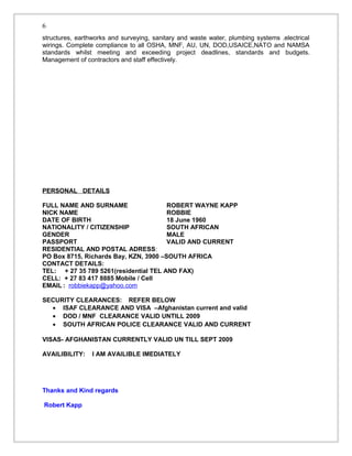 structures, earthworks and surveying, sanitary and waste water, plumbing systems .electrical
wirings. Complete compliance to all OSHA, MNF, AU, UN, DOD,USAICE,NATO and NAMSA
standards whilst meeting and exceeding project deadlines, standards and budgets.
Management of contractors and staff effectively.
PERSONAL DETAILS
FULL NAME AND SURNAME ROBERT WAYNE KAPP
NICK NAME ROBBIE
DATE OF BIRTH 18 June 1960
NATIONALITY / CITIZENSHIP SOUTH AFRICAN
GENDER MALE
PASSPORT VALID AND CURRENT
RESIDENTIAL AND POSTAL ADRESS:
PO Box 8715, Richards Bay, KZN, 3900 –SOUTH AFRICA
CONTACT DETAILS:
TEL: + 27 35 789 5261(residential TEL AND FAX)
CELL: + 27 83 417 8885 Mobile / Cell
EMAIL : robbiekapp@yahoo.com
SECURITY CLEARANCES: REFER BELOW
• ISAF CLEARANCE AND VISA –Afghanistan current and valid
• DOD / MNF CLEARANCE VALID UNTILL 2009
• SOUTH AFRICAN POLICE CLEARANCE VALID AND CURRENT
VISAS- AFGHANISTAN CURRENTLY VALID UN TILL SEPT 2009
AVAILIBILITY: I AM AVAILIBLE IMEDIATELY
Thanks and Kind regards
Robert Kapp
6
 
