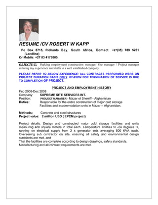 RESUME /CV ROBERT W KAPP
Po Box 8715, Richards Bay, South Africa, Contact: +27(35) 789 5261
(Landline)
Or Mobile: +27 83 4178885
OBJECTIVE: Seeking employment construction manager/ Site manager / Project manager
utilizing my experience and skills in a well established company.
PLEASE REFER TO BELOW EXPERIENCE: ALL CONTRACTS PERFORMED WERE ON
PROJECT DURATION BASIS ONLY. REASON FOR TERMINATION OF SERVICE IS DUE
TO COMPLETION OF PROJECT.
PROJECT AND EMPLOYMENT HISTORY
Feb 2008-Dec 2008
Company: SUPREME SITE SERVICES INT.
Position: PROJECT MANAGER - Mazar el Sherriff - Afghanistan
Duties: Responsible for the entire construction of major cold storage
Facilities and accommodation units in Mazar – Afghanistan.
Methods: Concrete and steel structures
Project value: 2 million USD ( EPCM project)
Project details: Design and constructed major cold storage facilities and units
measuring 480 square meters in total each. Temperature abilities to -24 degrees C,
running on electrical supply from 2 x generator sets averaging 500 KVA each.
Overseeing sub contractor on site, ensuring all safety and environmental design
standards are met, and
That the facilities are complete according to design drawings, safety standards.
Manufacturing and all contract requirements are met.
 