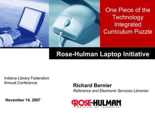 Rose-Hulman Laptop Initiative Richard Bernier Reference and Electronic Services Librarian November 14, 2007 One Piece of the Technology Integrated Curriculum Puzzle Indiana Library Federation  Annual Conference 