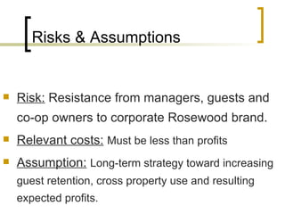 Risks & Assumptions Risk:  Resistance from managers, guests and co-op owners to corporate Rosewood brand. Relevant costs:   Must be less than profits Assumption:   Long-term strategy toward increasing guest retention, cross property use and resulting expected profits. 