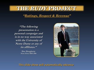 “ The following presentation is a personal campaign and is in no way associated with the University of Notre Dame or any of its affiliates.” Doc Dougherty Notre Dame MBA 2008 “ Ratings, Respect & Revenue ” This slide show will automatically advance THE  RUDY  PROJECT   