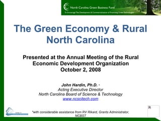 The Green Economy & Rural North Carolina Presented at the Annual Meeting of the Rural Economic Development Organization October 2, 2008 John Hardin, Ph.D.  * Acting Executive Director North Carolina Board of Science & Technology www.ncscitech.com *with considerable assistance from RV Rikard, Grants Administrator, NCBST 