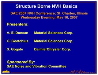 Structure Borne NVH Basics
  SAE 2007 NVH Conference; St. Charles, Illinois
       Wednesday Evening, May 16, 2007

Presenters:

A. E. Duncan    Material Sciences Corp.

G. Goetchius   Material Sciences Corp.

S. Gogate      DaimlerChrysler Corp.


Sponsored By:
SAE Noise and Vibration Committee
                                               NVH Workshop
 