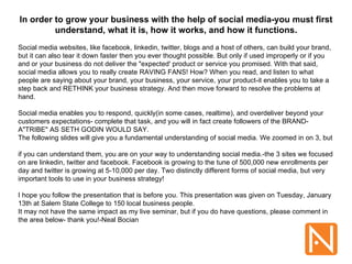 In order to grow your business with the help of social media-you must first understand, what it is, how it works, and how it functions. Social media websites, like facebook, linkedin, twitter, blogs and a host of others, can build your brand, but it can also tear it down faster then you ever thought possible. But only if used improperly or if you and or your business do not deliver the &quot;expected' product or service you promised. With that said, social media allows you to really create RAVING FANS! How? When you read, and listen to what people are saying about your brand, your business, your service, your product-it enables you to take a step back and RETHINK your business strategy. And then move forward to resolve the problems at hand.  Social media enables you to respond, quickly(in some cases, realtime), and overdeliver beyond your customers expectations- complete that task, and you will in fact create followers of the BRAND- A&quot;TRIBE&quot; AS SETH GODIN WOULD SAY. The following slides will give you a fundamental understanding of social media. We zoomed in on 3, but  if you can understand them, you are on your way to understanding social media.-the 3 sites we focused on are linkedin, twitter and facebook. Facebook is growing to the tune of 500,000 new enrollments per day and twitter is growing at 5-10,000 per day. Two distinctly different forms of social media, but very important tools to use in your business strategy! I hope you follow the presentation that is before you. This presentation was given on Tuesday, January 13th at Salem State College to 150 local business people. It may not have the same impact as my live seminar, but if you do have questions, please comment in the area below- thank you!-Neal Bocian 