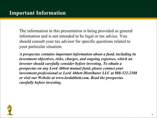 Important Information The information in this presentation is being provided as general information and is not intended to be legal or tax advice. You should consult your tax advisor for specific questions related to your particular situation.  A prospectus contains important information about a fund, including its investment objectives, risks, charges, and ongoing expenses, which an investor should carefully consider before investing. To obtain a prospectus on any Lord Abbett mutual fund, please contact your investment professional or Lord Abbett Distributor LLC at 888-522-2388 or visit our Website at www.lordabbett.com. Read the prospectus carefully before investing. 