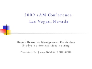 2009 sAM Conference   Las Vegas, Nevada Human Resource Management Curriculum Study: in a nontraditional setting   Presenter: Dr. James Neblett, SPHR, GPHR 